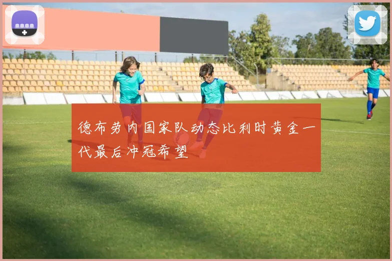 德布劳内国家队动态比利时黄金一代最后冲冠希望