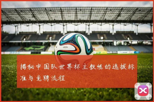 揭秘中国队世界杯主教练的选拔标准与竞聘流程